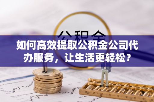 曲阜如何高效提取公积金公司代办服务，让生活更轻松？