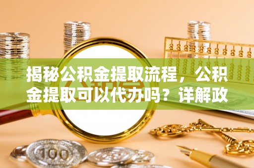 曲阜揭秘公积金提取流程，公积金提取可以代办吗？详解政策与实操技巧