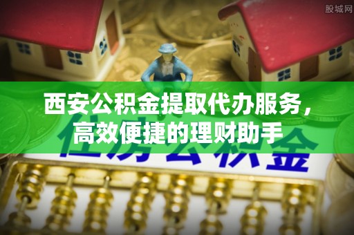 曲阜西安公积金提取代办服务，高效便捷的理财助手