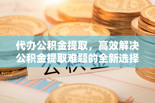 曲阜代办公积金提取，高效解决公积金提取难题的全新选择
